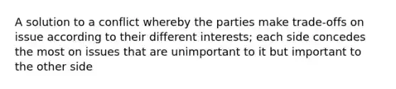 A solution to a conflict whereby the parties make trade-offs on issue according to their different interests; each side concedes the most on issues that are unimportant to it but important to the other side