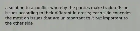 a solution to a conflict whereby the parties make trade-offs on issues according to their different interests; each side concedes the most on issues that are unimportant to it but important to the other side