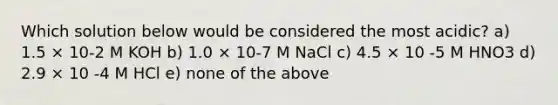 Which solution below would be considered the most acidic? a) 1.5 × 10-2 M KOH b) 1.0 × 10-7 M NaCl c) 4.5 × 10 -5 M HNO3 d) 2.9 × 10 -4 M HCl e) none of the above