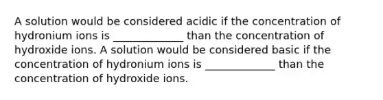 A solution would be considered acidic if the concentration of hydronium ions is _____________ than the concentration of hydroxide ions. A solution would be considered basic if the concentration of hydronium ions is _____________ than the concentration of hydroxide ions.