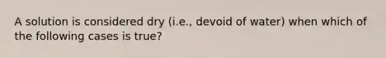 A solution is considered dry (i.e., devoid of water) when which of the following cases is true?