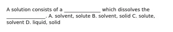 A solution consists of a _______________ which dissolves the ________________. A. solvent, solute B. solvent, solid C. solute, solvent D. liquid, solid