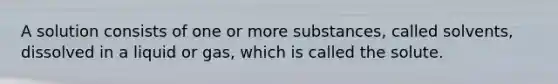 A solution consists of one or more substances, called solvents, dissolved in a liquid or gas, which is called the solute.