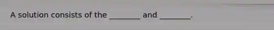 A solution consists of the ________ and ________.