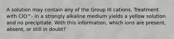 A solution may contain any of the Group III cations. Treatment with ClO^- in a strongly alkaline medium yields a yellow solution and no precipitate. With this information, which ions are present, absent, or still in doubt?