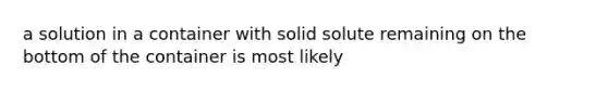 a solution in a container with solid solute remaining on the bottom of the container is most likely