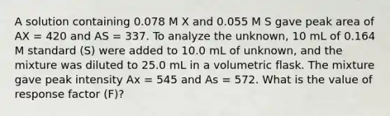 A solution containing 0.078 M X and 0.055 M S gave peak area of AX = 420 and AS = 337. To analyze the unknown, 10 mL of 0.164 M standard (S) were added to 10.0 mL of unknown, and the mixture was diluted to 25.0 mL in a volumetric flask. The mixture gave peak intensity Ax = 545 and As = 572. What is the value of response factor (F)?