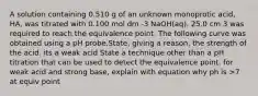 A solution containing 0.510 g of an unknown monoprotic acid, HA, was titrated with 0.100 mol dm -3 NaOH(aq). 25.0 cm 3 was required to reach the equivalence point. The following curve was obtained using a pH probe.State, giving a reason, the strength of the acid. its a weak acid State a technique other than a pH titration that can be used to detect the equivalence point. for weak acid and strong base, explain with equation why ph is >7 at equiv point