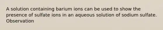 A solution containing barium ions can be used to show the presence of sulfate ions in an aqueous solution of sodium sulfate. Observation