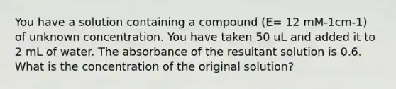 You have a solution containing a compound (E= 12 mM-1cm-1) of unknown concentration. You have taken 50 uL and added it to 2 mL of water. The absorbance of the resultant solution is 0.6. What is the concentration of the original solution?