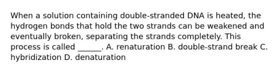 When a solution containing double-stranded DNA is heated, the hydrogen bonds that hold the two strands can be weakened and eventually broken, separating the strands completely. This process is called ______. A. renaturation B. double-strand break C. hybridization D. denaturation