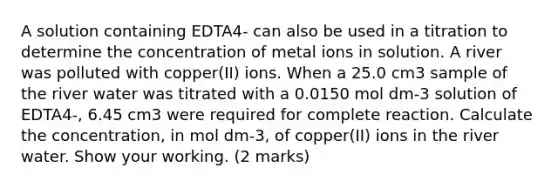 A solution containing EDTA4- can also be used in a titration to determine the concentration of metal ions in solution. A river was polluted with copper(II) ions. When a 25.0 cm3 sample of the river water was titrated with a 0.0150 mol dm-3 solution of EDTA4-, 6.45 cm3 were required for complete reaction. Calculate the concentration, in mol dm-3, of copper(II) ions in the river water. Show your working. (2 marks)