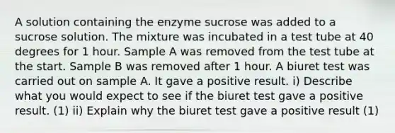 A solution containing the enzyme sucrose was added to a sucrose solution. The mixture was incubated in a test tube at 40 degrees for 1 hour. Sample A was removed from the test tube at the start. Sample B was removed after 1 hour. A biuret test was carried out on sample A. It gave a positive result. i) Describe what you would expect to see if the biuret test gave a positive result. (1) ii) Explain why the biuret test gave a positive result (1)