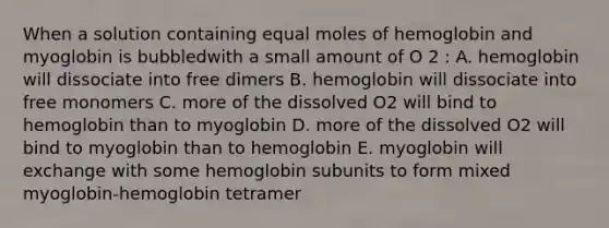 When a solution containing equal moles of hemoglobin and myoglobin is bubbledwith a small amount of O 2 : A. hemoglobin will dissociate into free dimers B. hemoglobin will dissociate into free monomers C. more of the dissolved O2 will bind to hemoglobin than to myoglobin D. more of the dissolved O2 will bind to myoglobin than to hemoglobin E. myoglobin will exchange with some hemoglobin subunits to form mixed myoglobin-hemoglobin tetramer