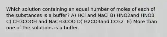 Which solution containing an equal number of moles of each of the substances is a buffer? A) HCl and NaCl B) HNO2and HNO3 C) CH3COOH and NaCH3COO D) H2CO3and CO32- E) More than one of the solutions is a buffer.