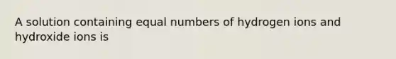 A solution containing equal numbers of hydrogen ions and hydroxide ions is