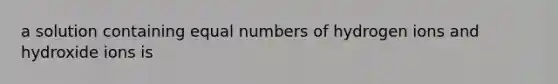 a solution containing equal numbers of hydrogen ions and hydroxide ions is