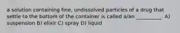 a solution containing fine, undissolved particles of a drug that settle to the bottom of the container is called a/an __________. A) suspension B) elixir C) spray D) liquid