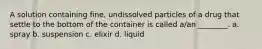 A solution containing fine, undissolved particles of a drug that settle to the bottom of the container is called a/an ________. a. spray b. suspension c. elixir d. liquid