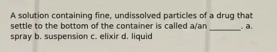 A solution containing fine, undissolved particles of a drug that settle to the bottom of the container is called a/an ________. a. spray b. suspension c. elixir d. liquid