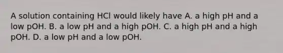 A solution containing HCl would likely have A. a high pH and a low pOH. B. a low pH and a high pOH. C. a high pH and a high pOH. D. a low pH and a low pOH.