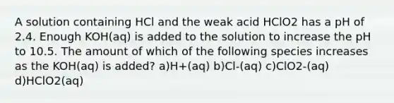 A solution containing HCl and the weak acid HClO2 has a pH of 2.4. Enough KOH(aq) is added to the solution to increase the pH to 10.5. The amount of which of the following species increases as the KOH(aq) is added? a)H+(aq) b)Cl-(aq) c)ClO2-(aq) d)HClO2(aq)