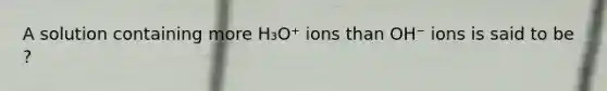 A solution containing more H₃O⁺ ions than OH⁻ ions is said to be ?