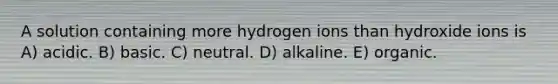 A solution containing more hydrogen ions than hydroxide ions is A) acidic. B) basic. C) neutral. D) alkaline. E) organic.