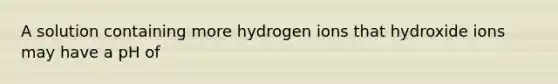 A solution containing more hydrogen ions that hydroxide ions may have a pH of