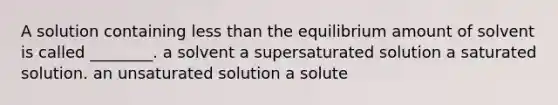 A solution containing less than the equilibrium amount of solvent is called ________. a solvent a supersaturated solution a saturated solution. an unsaturated solution a solute