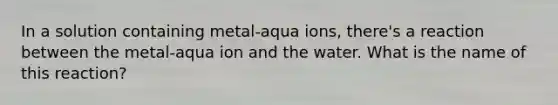 In a solution containing metal-aqua ions, there's a reaction between the metal-aqua ion and the water. What is the name of this reaction?