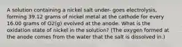 A solution containing a nickel salt under- goes electrolysis, forming 39.12 grams of nickel metal at the cathode for every 16.00 grams of O2(g) evolved at the anode. What is the oxidation state of nickel in the solution? (The oxygen formed at the anode comes from the water that the salt is dissolved in.)