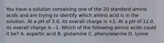 You have a solution containing one of the 20 standard amino acids and are trying to identify which amino acid is in the solution. At a pH of 3.0, its overall charge is +1. At a pH of 12.0, its overall charge is ‒1. Which of the following amino acids could it be? A. aspartic acid B. glutamine C. phenylalanine D. lysine