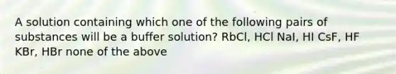 A solution containing which one of the following pairs of substances will be a buffer solution? RbCl, HCl NaI, HI CsF, HF KBr, HBr none of the above