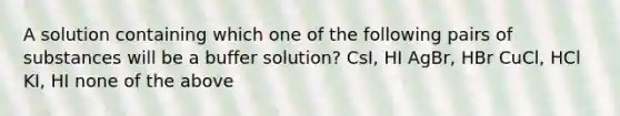 A solution containing which one of the following pairs of substances will be a buffer solution? CsI, HI AgBr, HBr CuCl, HCl KI, HI none of the above