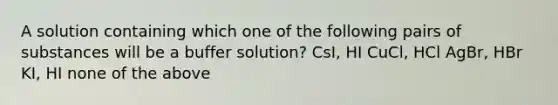 A solution containing which one of the following pairs of substances will be a buffer solution? CsI, HI CuCl, HCl AgBr, HBr KI, HI none of the above