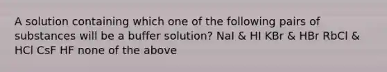 A solution containing which one of the following pairs of substances will be a buffer solution? NaI & HI KBr & HBr RbCl & HCl CsF HF none of the above