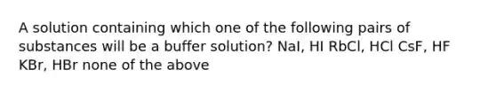 A solution containing which one of the following pairs of substances will be a buffer solution? NaI, HI RbCl, HCl CsF, HF KBr, HBr none of the above