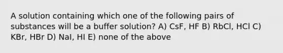 A solution containing which one of the following pairs of substances will be a buffer solution? A) CsF, HF B) RbCl, HCl C) KBr, HBr D) NaI, HI E) none of the above