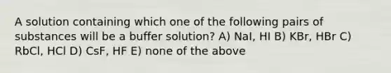 A solution containing which one of the following pairs of substances will be a buffer solution? A) NaI, HI B) KBr, HBr C) RbCl, HCl D) CsF, HF E) none of the above