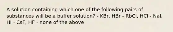 A solution containing which one of the following pairs of substances will be a buffer solution? - KBr, HBr - RbCl, HCl - NaI, HI - CsF, HF - none of the above