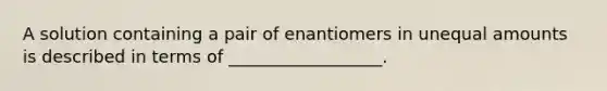 A solution containing a pair of enantiomers in unequal amounts is described in terms of __________________.