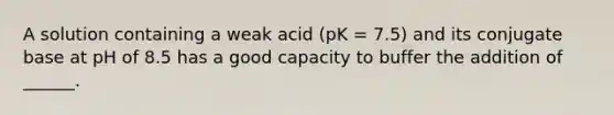 A solution containing a weak acid (pK = 7.5) and its conjugate base at pH of 8.5 has a good capacity to buffer the addition of ______.