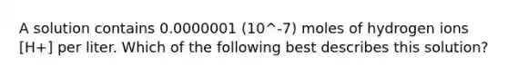A solution contains 0.0000001 (10^-7) moles of hydrogen ions [H+] per liter. Which of the following best describes this solution?