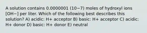 A solution contains 0.0000001 (10−7) moles of hydroxyl ions [OH−] per liter. Which of the following best describes this solution? A) acidic: H+ acceptor B) basic: H+ acceptor C) acidic: H+ donor D) basic: H+ donor E) neutral