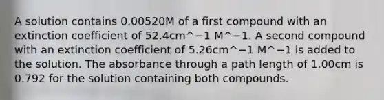 A solution contains 0.00520M of a first compound with an extinction coefficient of 52.4cm^−1 M^−1. A second compound with an extinction coefficient of 5.26cm^−1 M^−1 is added to the solution. The absorbance through a path length of 1.00cm is 0.792 for the solution containing both compounds.