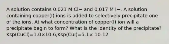 A solution contains 0.021 M Cl− and 0.017 M I−. A solution containing copper(I) ions is added to selectively precipitate one of the ions. At what concentration of copper(I) ion will a precipitate begin to form? What is the identity of the precipitate? Ksp(CuCl)=1.0×10-6,Ksp(CuI)=5.1× 10-12