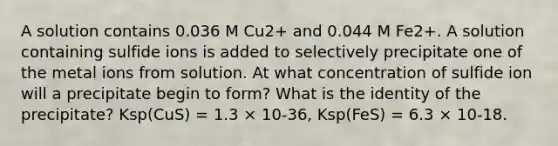 A solution contains 0.036 M Cu2+ and 0.044 M Fe2+. A solution containing sulfide ions is added to selectively precipitate one of the metal ions from solution. At what concentration of sulfide ion will a precipitate begin to form? What is the identity of the precipitate? Ksp(CuS) = 1.3 × 10-36, Ksp(FeS) = 6.3 × 10-18.