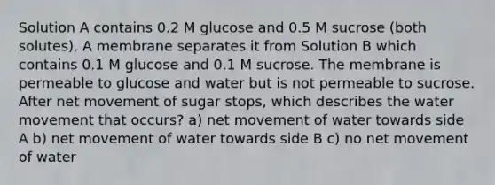 Solution A contains 0.2 M glucose and 0.5 M sucrose (both solutes). A membrane separates it from Solution B which contains 0.1 M glucose and 0.1 M sucrose. The membrane is permeable to glucose and water but is not permeable to sucrose. After net movement of sugar stops, which describes the <a href='https://www.questionai.com/knowledge/kNT0ald5rb-water-movement' class='anchor-knowledge'>water movement</a> that occurs? a) net movement of water towards side A b) net movement of water towards side B c) no net movement of water