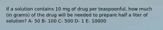 If a solution contains 10 mg of drug per teaspoonful, how much (in grams) of the drug will be needed to prepare half a liter of solution? A- 50 B- 100 C- 500 D- 1 E- 10000